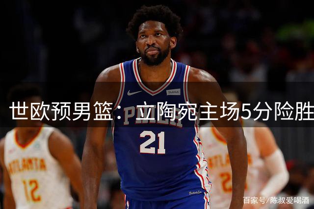 世欧预男篮：立陶宛主场5分险胜波黑，努尔基奇罚球全中难救主