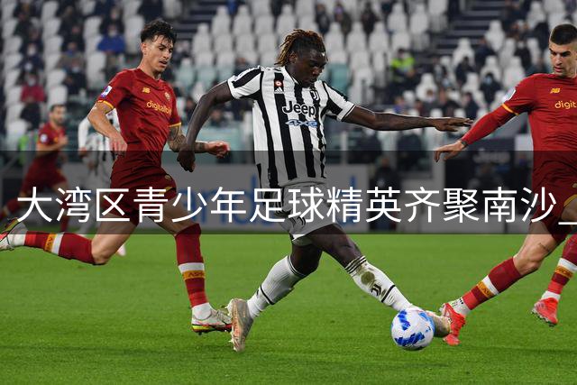 大湾区青少年足球精英齐聚南沙 国际顶级青训体系点亮未来之星