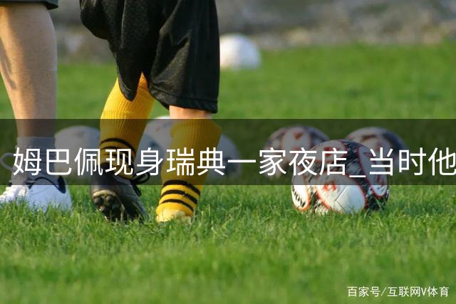 姆巴佩现身瑞典一家夜店 当时他正因伤病原因休战