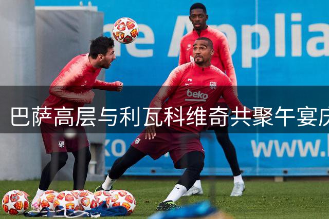 巴萨高层与利瓦科维奇共聚午宴庆祝签约