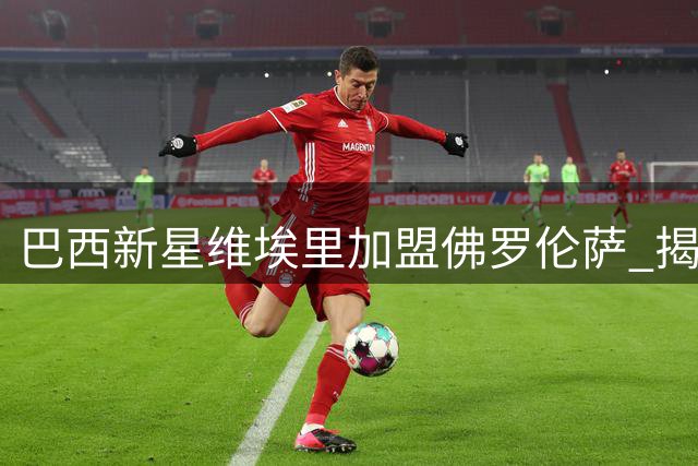 巴西新星维埃里加盟佛罗伦萨 揭秘名字背后的意甲情缘