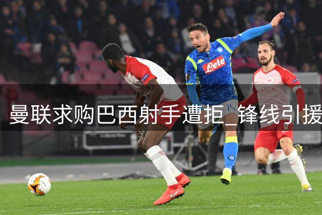 曼联求购巴西射手遭拒 锋线引援计划受挫