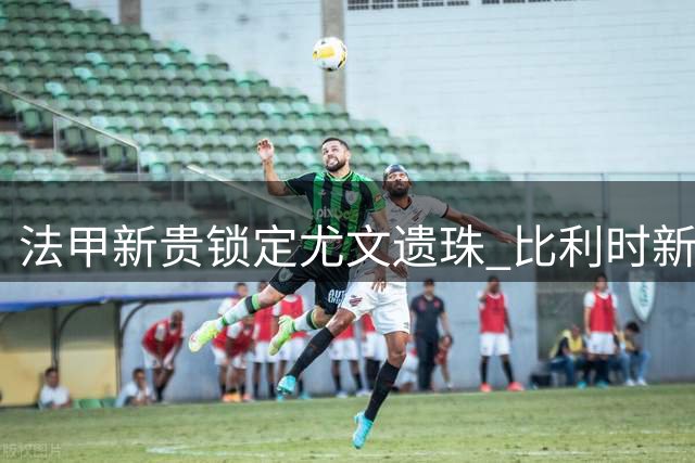 法甲新贵锁定尤文遗珠 比利时新星农热接近加盟布雷斯特