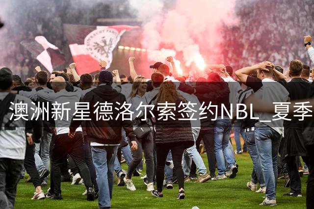 澳洲新星德洛尔索签约NBL 夏季联赛表现平淡无缘NBA