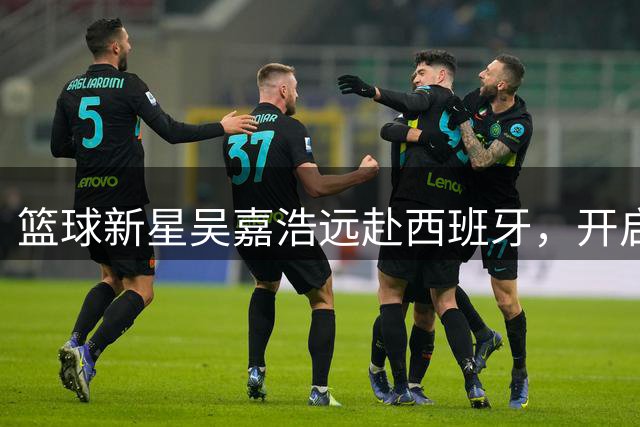 篮球新星吴嘉浩远赴西班牙，开启职业球员进阶之路