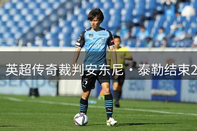 英超传奇裁判安东尼·泰勒结束20年执法生涯 曾主哨世界杯关键战