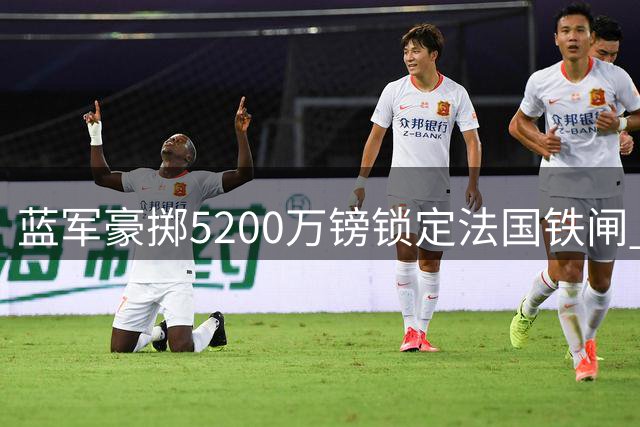 蓝军豪掷5200万镑锁定法国铁闸 拉克鲁瓦空降斯坦福桥重塑防线