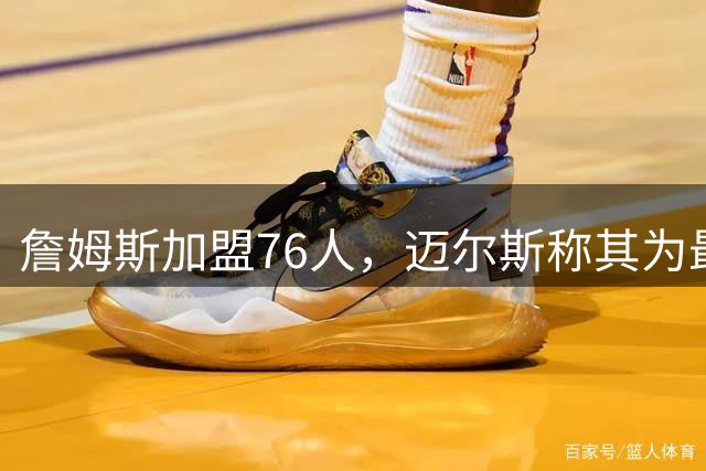 詹姆斯加盟76人，迈尔斯称其为最具挑战的选择