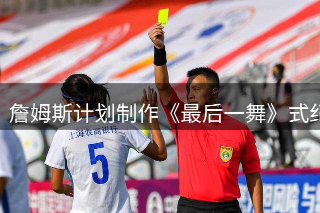 詹姆斯计划制作《最后一舞》式纪录片 将记录76人生涯末章
