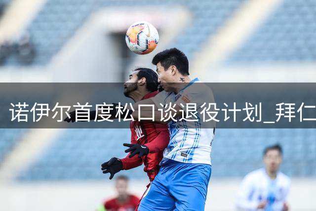 诺伊尔首度松口谈退役计划 拜仁门神暗示赛季末或挂靴