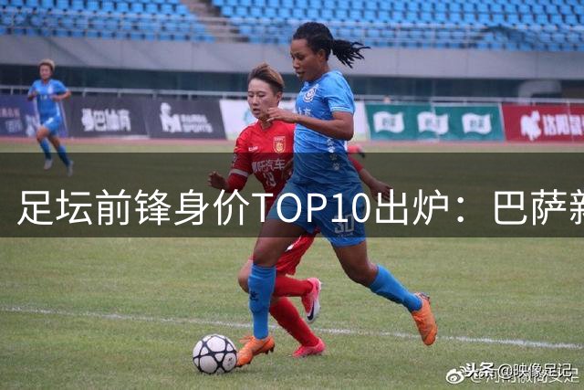 足坛前锋身价TOP10出炉：巴萨新星与曼城神锋并列榜首