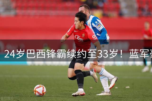 24岁巴西锋霸续约至33岁！蓝军豪掷长约锁定新一代进攻核心