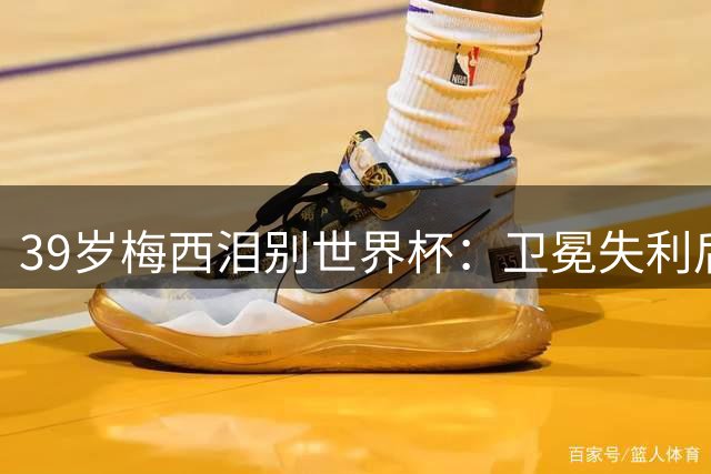39岁梅西泪别世界杯：卫冕失利后的心灵独白与不朽传奇