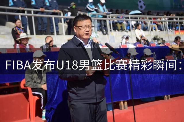 FIBA发布U18男篮比赛精彩瞬间：队内核心地位引发热议